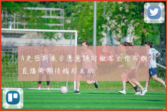 A史密斯表示愿意随时做客杰伦布朗直播间期待精彩互动