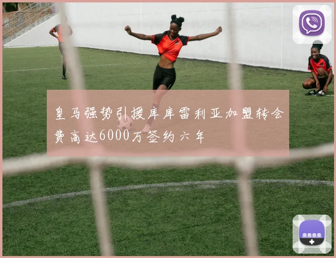皇马强势引援库库雷利亚加盟转会费高达6000万签约六年