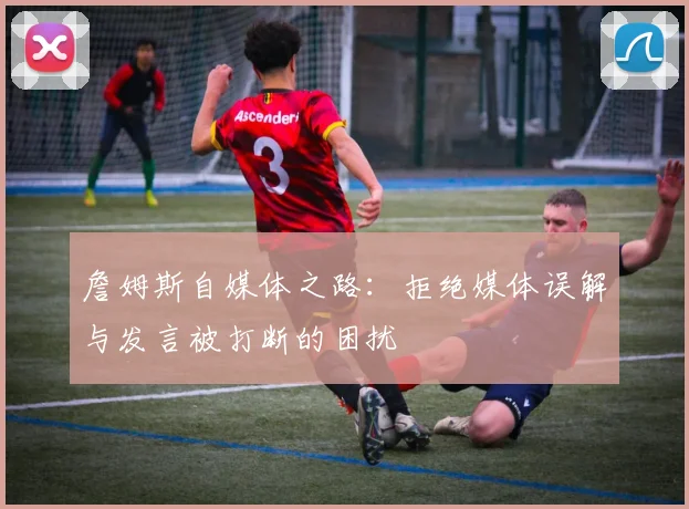 詹姆斯自媒体之路：拒绝媒体误解与发言被打断的困扰